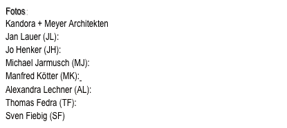 Fotos:
Kandora + Meyer Architekten
Jan Lauer (JL): www.janlauer.eu
Jo Henker (JH): www.johenker.de
Michael Jarmusch (MJ): www.jarrmusch.de
Manfred Kötter (MK): www.manfredkoetter.de
Alexandra Lechner (AL): www.alexandralechner.de
Thomas Fedra (TF): thomas.fedra@t-online.de
Sven Fiebig (SF)
